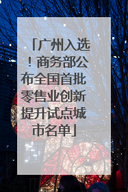 广州入选！商务部公布全国首批零售业创新提升试点城市名单