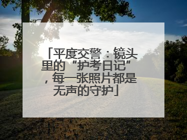 平度交警：镜头里的“护考日记”，每一张照片都是无声的守护