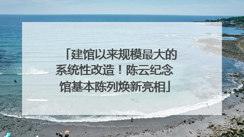 建馆以来规模最大的系统性改造！陈云纪念馆基本陈列焕新亮相