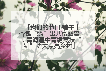 我们的节日·端午丨香包“绣”出共富图景：青海湟中青绣竞技“针”功夫点亮乡村