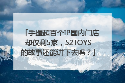 手握超百个IP国内门店却仅剩5家，52TOYS的故事还能讲下去吗？