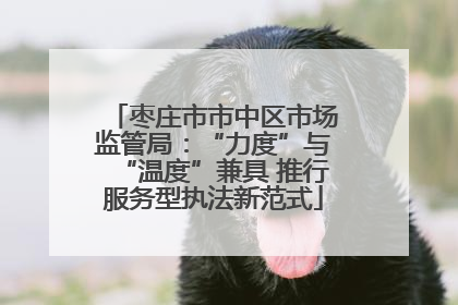 枣庄市市中区市场监管局：“力度”与“温度”兼具 推行服务型执法新范式