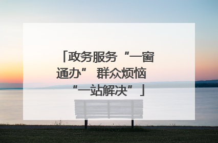 政务服务“一窗通办” 群众烦恼“一站解决”