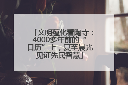 文明蕴化看陶寺：4000多年前的“日历”上，夏至晨光见证先民智慧