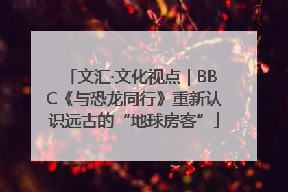 文汇·文化视点｜BBC《与恐龙同行》重新认识远古的“地球房客”