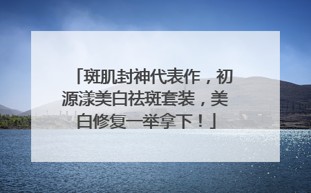 斑肌封神代表作，初源漾美白祛斑套装，美白修复一举拿下！