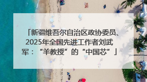 新疆维吾尔自治区政协委员、2025年全国先进工作者刘武军：“羊教授”的“中国芯”