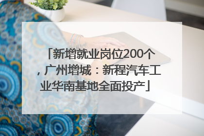 新增就业岗位200个，广州增城：新程汽车工业华南基地全面投产