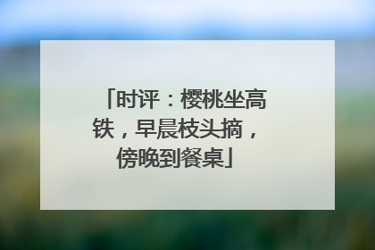 时评：樱桃坐高铁，早晨枝头摘，傍晚到餐桌