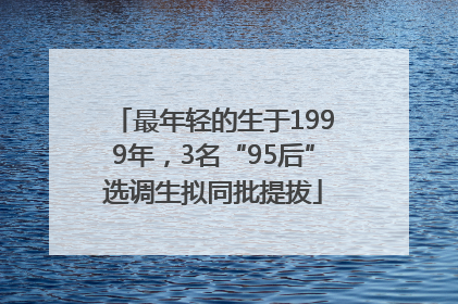 最年轻的生于1999年，3名“95后”选调生拟同批提拔