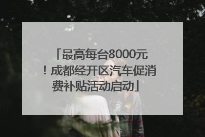 最高每台8000元！成都经开区汽车促消费补贴活动启动
