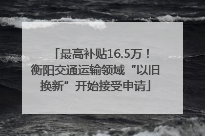 最高补贴16.5万！衡阳交通运输领域“以旧换新”开始接受申请