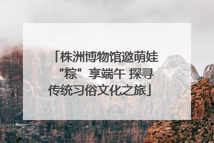株洲博物馆邀萌娃“粽”享端午 探寻传统习俗文化之旅