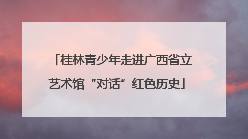 桂林青少年走进广西省立艺术馆“对话”红色历史