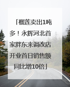 榴莲卖出1吨多！永辉河北首家胖东来调改店开业首日销售额同比增10倍