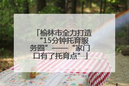 榆林市全力打造“15分钟托育服务圈”——“家门口有了托育点”