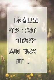 永春县呈祥乡：念好“山海经”奏响“振兴曲”