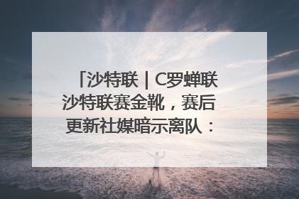 沙特联｜C罗蝉联沙特联赛金靴，赛后更新社媒暗示离队：这个章节结束了