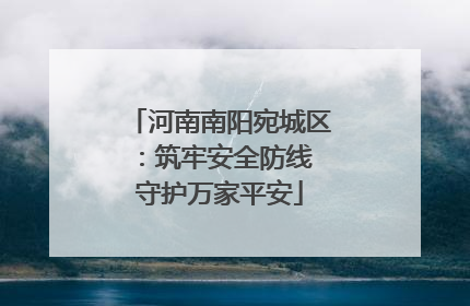 河南南阳宛城区：筑牢安全防线 守护万家平安