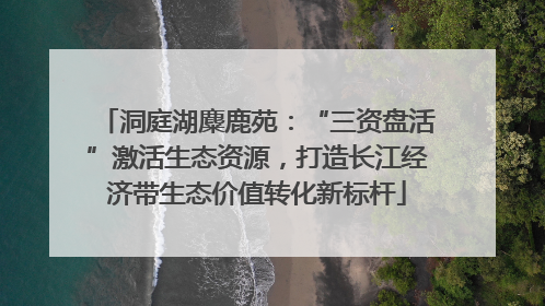 洞庭湖麋鹿苑：“三资盘活”激活生态资源，打造长江经济带生态价值转化新标杆