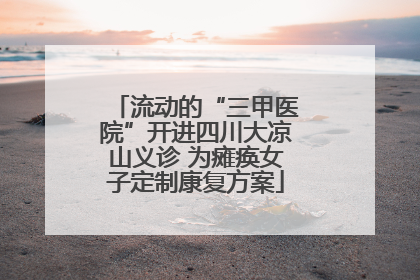 流动的“三甲医院”开进四川大凉山义诊 为瘫痪女子定制康复方案