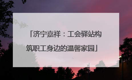 济宁嘉祥：工会驿站构筑职工身边的温馨家园