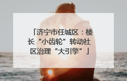 济宁市任城区：楼长“小齿轮”转动社区治理“大引擎”