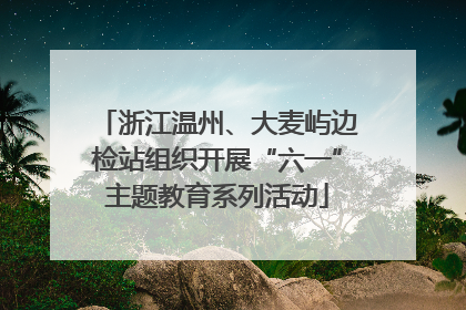 浙江温州、大麦屿边检站组织开展“六一”主题教育系列活动