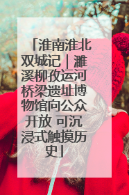 淮南淮北双城记｜濉溪柳孜运河桥梁遗址博物馆向公众开放 可沉浸式触摸历史