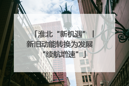 淮北“新机遇”丨新旧动能转换为发展“续航增速”