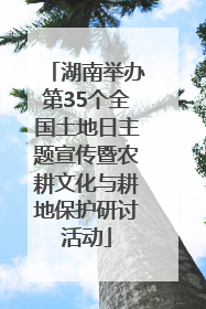 湖南举办第35个全国土地日主题宣传暨农耕文化与耕地保护研讨活动