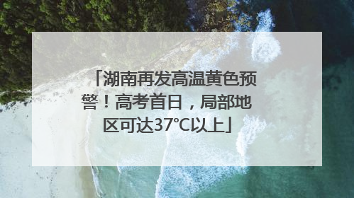 湖南再发高温黄色预警！高考首日，局部地区可达37℃以上