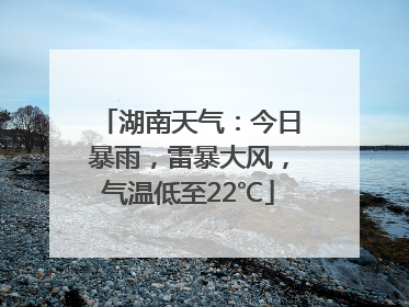 湖南天气：今日暴雨，雷暴大风，气温低至22℃