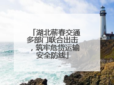 湖北蕲春交通多部门联合出击，筑牢危货运输安全防线