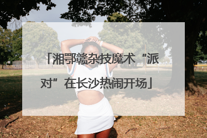 湘鄂赣杂技魔术“派对”在长沙热闹开场