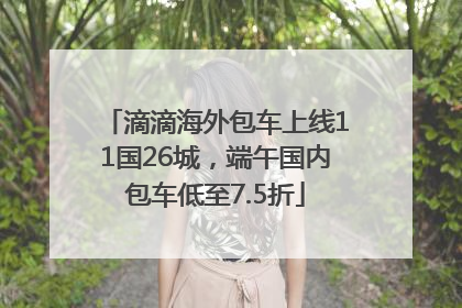 滴滴海外包车上线11国26城，端午国内包车低至7.5折