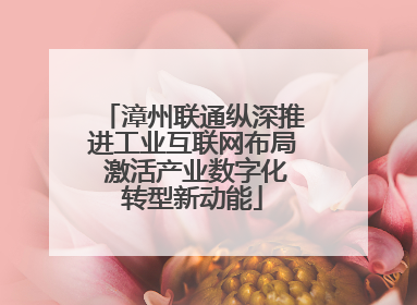 漳州联通纵深推进工业互联网布局 激活产业数字化转型新动能