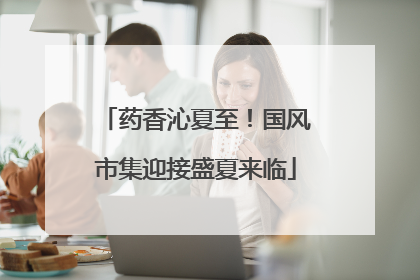 药香沁夏至！国风市集迎接盛夏来临