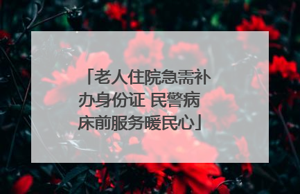 老人住院急需补办身份证 民警病床前服务暖民心