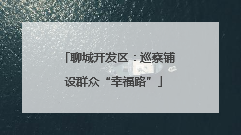 聊城开发区：巡察铺设群众“幸福路”