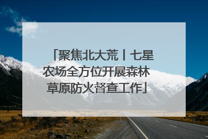 聚焦北大荒丨七星农场全方位开展森林草原防火督查工作