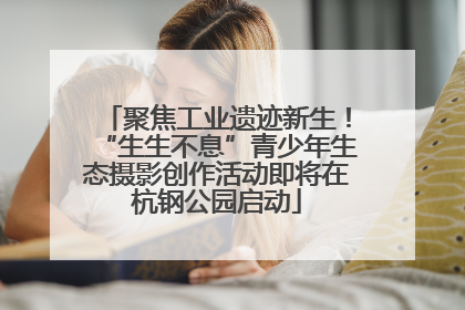 聚焦工业遗迹新生！“生生不息”青少年生态摄影创作活动即将在杭钢公园启动