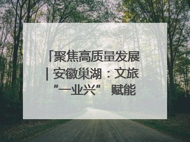 聚焦高质量发展｜安徽巢湖：文旅“一业兴” 赋能“百业旺”