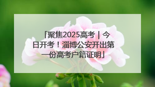 聚焦2025高考｜今日开考！淄博公安开出第一份高考户籍证明