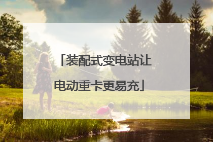 装配式变电站让电动重卡更易充