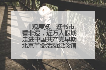 观展览、逛书市、看非遗，近万人假期走进中国共产党早期北京革命活动纪念馆解锁参观新体验