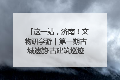 这一站，济南！文物研学游｜第一期古城遗韵·古建筑巡迹之旅圆满结束
