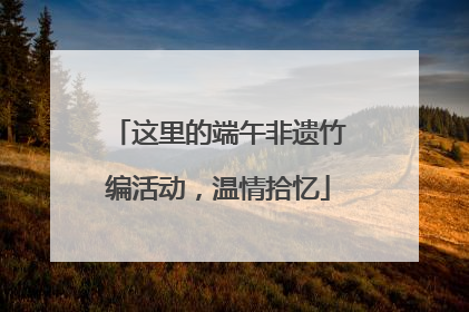 这里的端午非遗竹编活动，温情拾忆