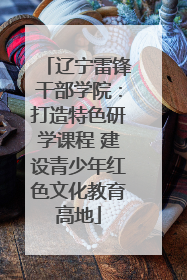 辽宁雷锋干部学院：打造特色研学课程 建设青少年红色文化教育高地