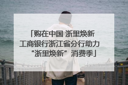 购在中国 浙里焕新 工商银行浙江省分行助力“浙里焕新”消费季